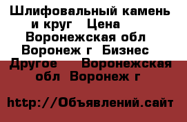 Шлифовальный камень и круг › Цена ­ 5 - Воронежская обл., Воронеж г. Бизнес » Другое   . Воронежская обл.,Воронеж г.